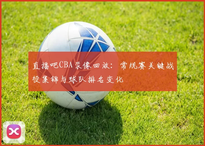 直播吧CBA录像回放：常规赛关键战役集锦与球队排名变化