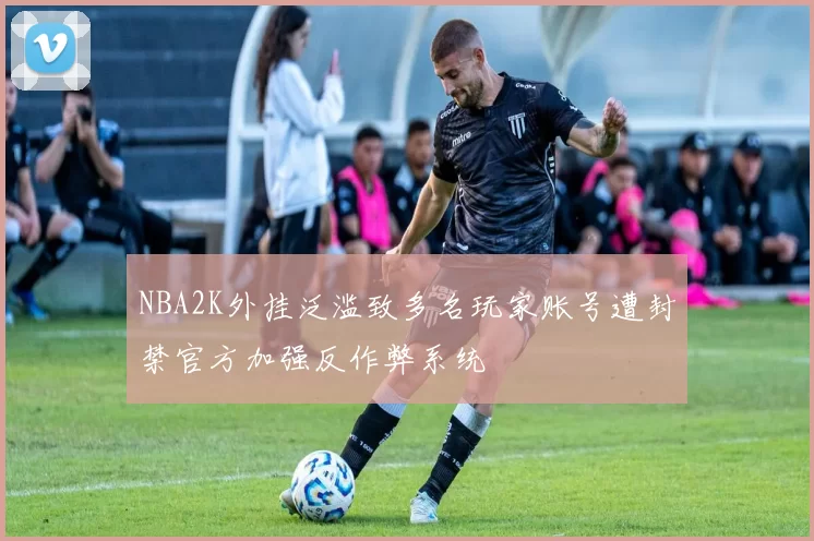 NBA2K外挂泛滥致多名玩家账号遭封禁官方加强反作弊系统