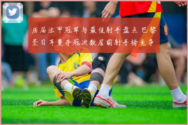 历届法甲冠军与最佳射手盘点 巴黎圣日耳曼夺冠次数居前射手榜竞争激烈