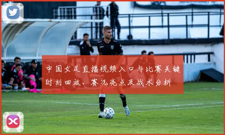 中国女足直播视频入口与比赛关键时刻回放、赛况亮点及战术分析