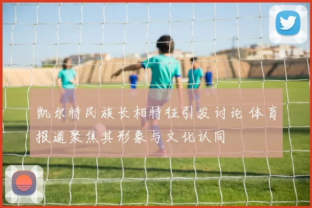 凯尔特民族长相特征引发讨论 体育报道聚焦其形象与文化认同