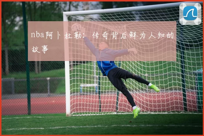 nba阿卜杜勒：传奇背后鲜为人知的故事