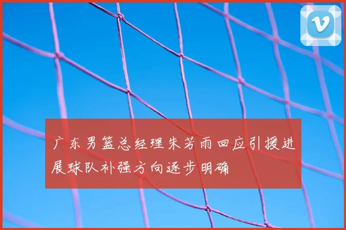 广东男篮总经理朱芳雨回应引援进展球队补强方向逐步明确