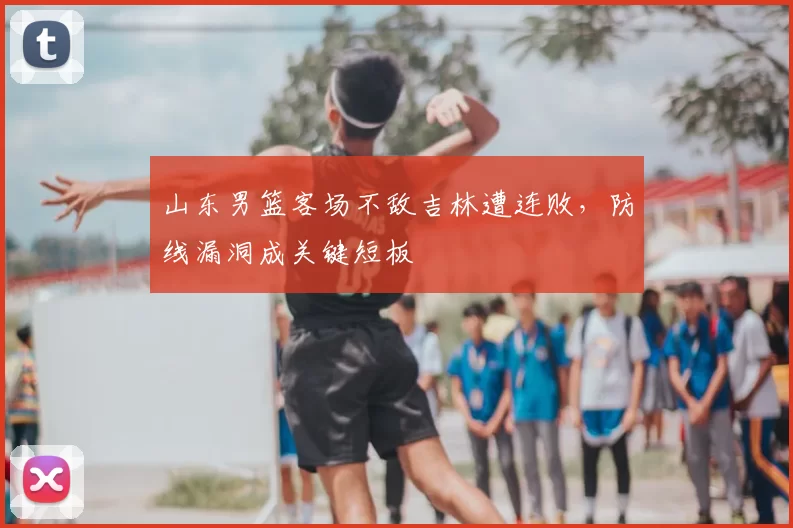 山东男篮客场不敌吉林遭连败,防线漏洞成关键短板