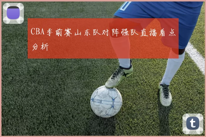 CBA季前赛山东队对阵强队直播看点分析