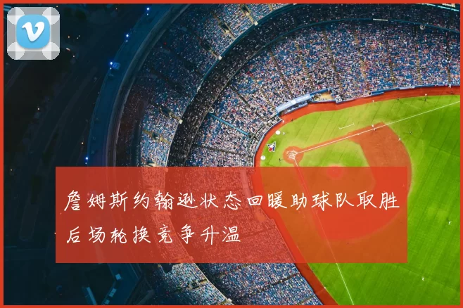 詹姆斯约翰逊状态回暖助球队取胜后场轮换竞争升温