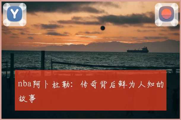 nba阿卜杜勒：传奇背后鲜为人知的故事