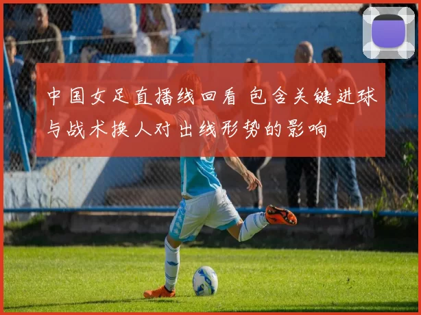 中国女足直播线回看 包含关键进球与战术换人对出线形势的影响