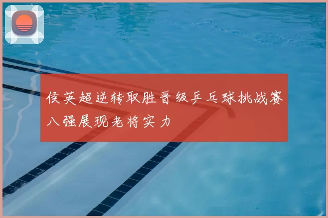 侯英超逆转取胜晋级乒乓球挑战赛八强展现老将实力
