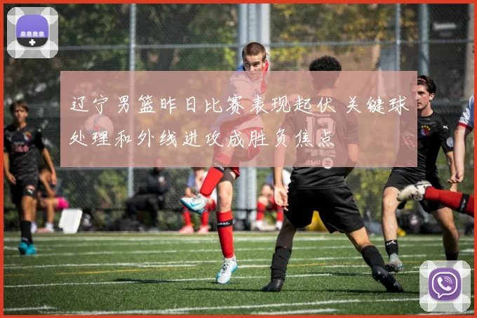 辽宁男篮昨日比赛表现起伏 关键球处理和外线进攻成胜负焦点