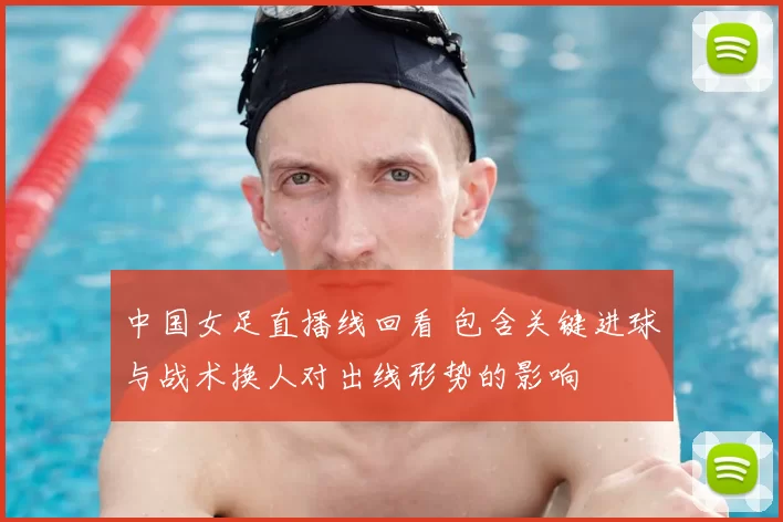 中国女足直播线回看 包含关键进球与战术换人对出线形势的影响