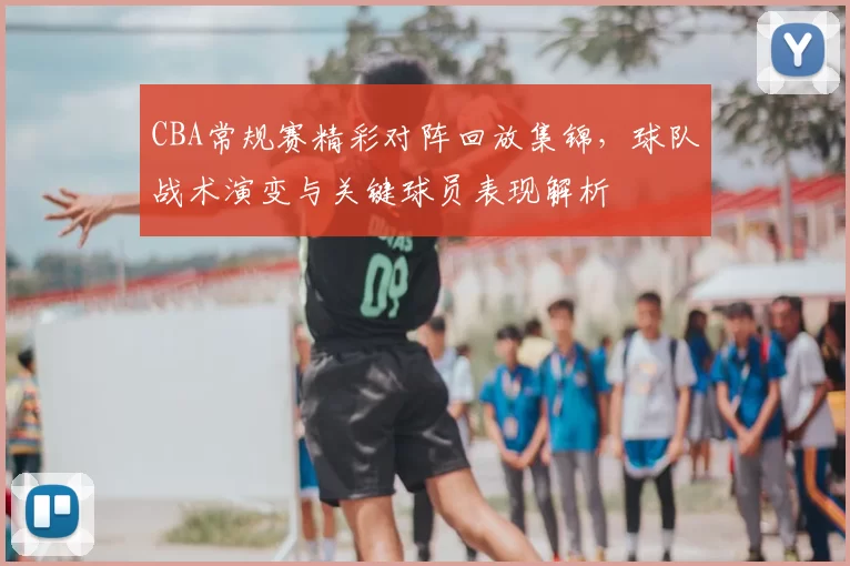 CBA常规赛精彩对阵回放集锦，球队战术演变与关键球员表现解析