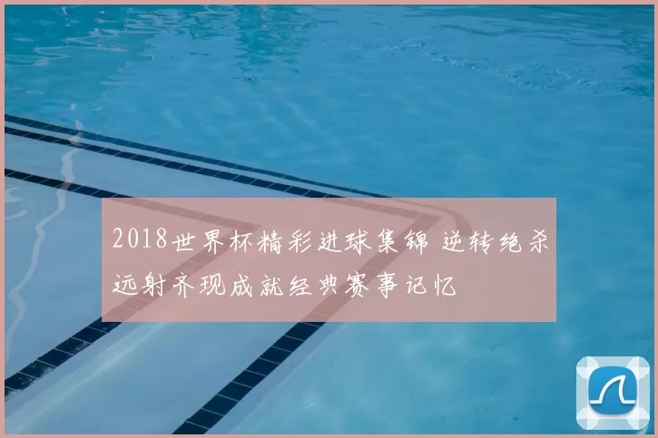 2018世界杯精彩进球集锦 逆转绝杀远射齐现成就经典赛事记忆