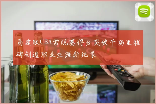 易建联CBA常规赛得分突破千场里程碑创造职业生涯新纪录