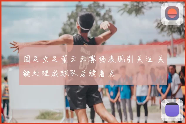 国足女足董云云赛场表现引关注 关键处理成球队后续看点