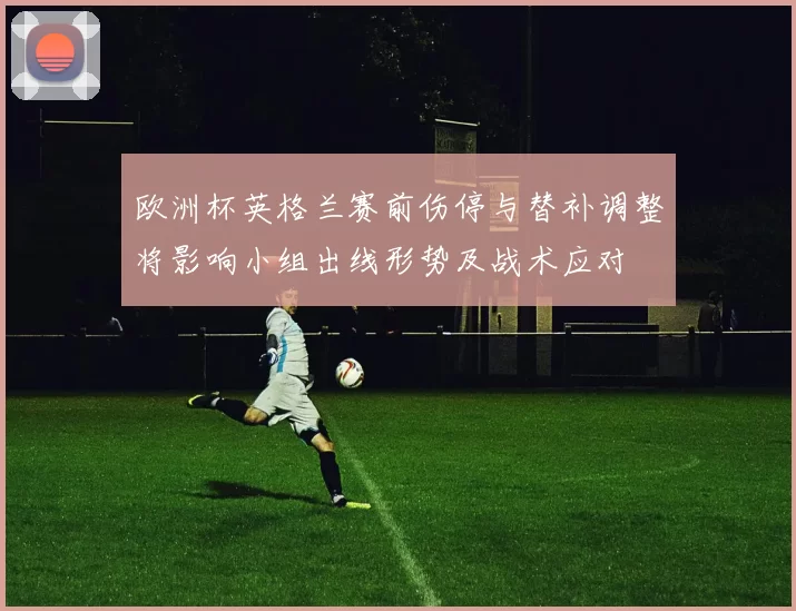 欧洲杯英格兰赛前伤停与替补调整将影响小组出线形势及战术应对