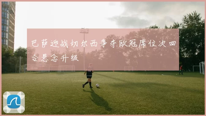 巴萨迎战切尔西争夺欧冠席位次回合悬念升级