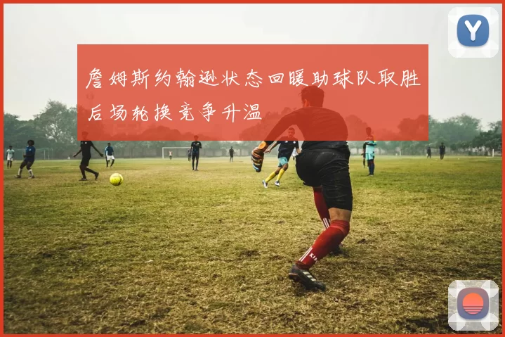 詹姆斯约翰逊状态回暖助球队取胜后场轮换竞争升温