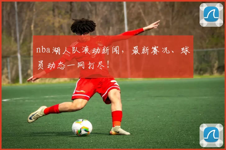 nba湖人队滚动新闻，最新赛况、球员动态一网打尽！