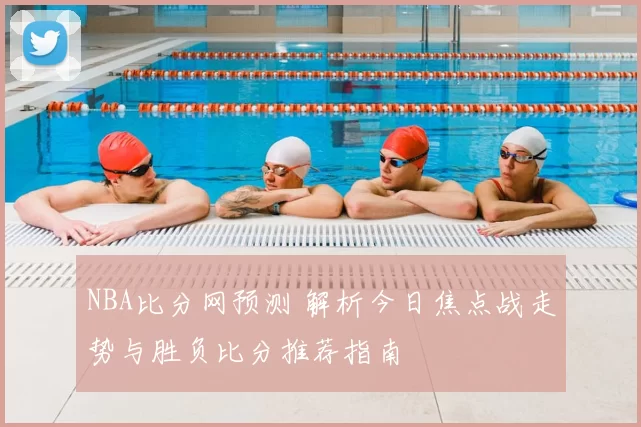 NBA比分网预测 解析今日焦点战走势与胜负比分推荐指南