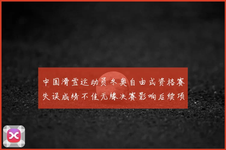 中国滑雪运动员冬奥自由式资格赛失误成绩不佳无缘决赛影响后续项目备战