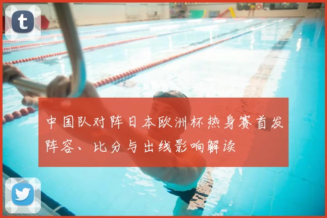 中国队对阵日本欧洲杯热身赛首发阵容、比分与出线影响解读