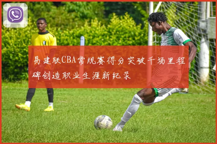 易建联CBA常规赛得分突破千场里程碑创造职业生涯新纪录