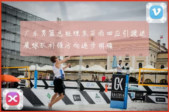 广东男篮总经理朱芳雨回应引援进展球队补强方向逐步明确