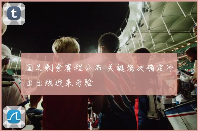 国足剩余赛程公布 关键场次确定冲击出线迎来考验