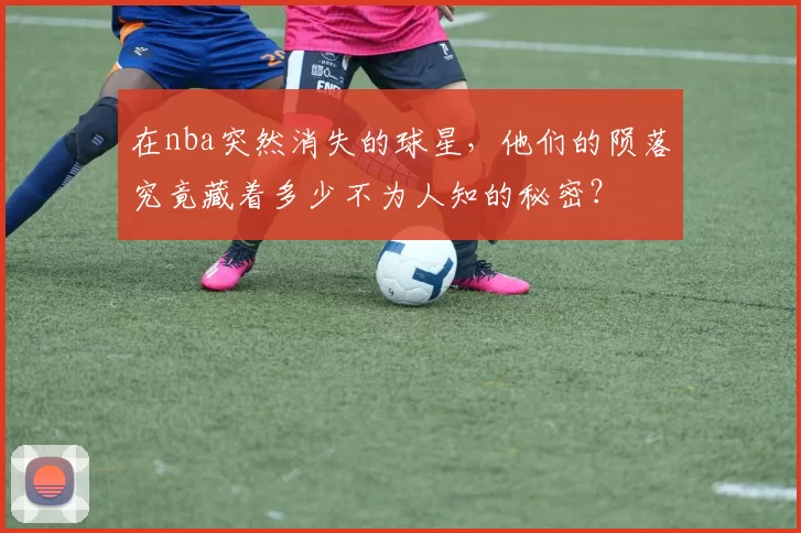 在nba突然消失的球星，他们的陨落究竟藏着多少不为人知的秘密？