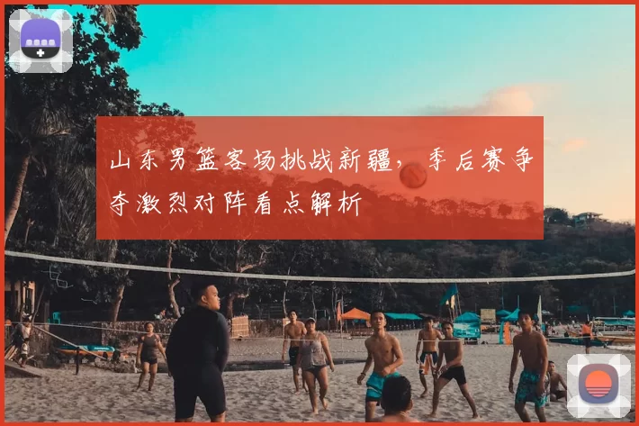 山东男篮客场挑战新疆，季后赛争夺激烈对阵看点解析