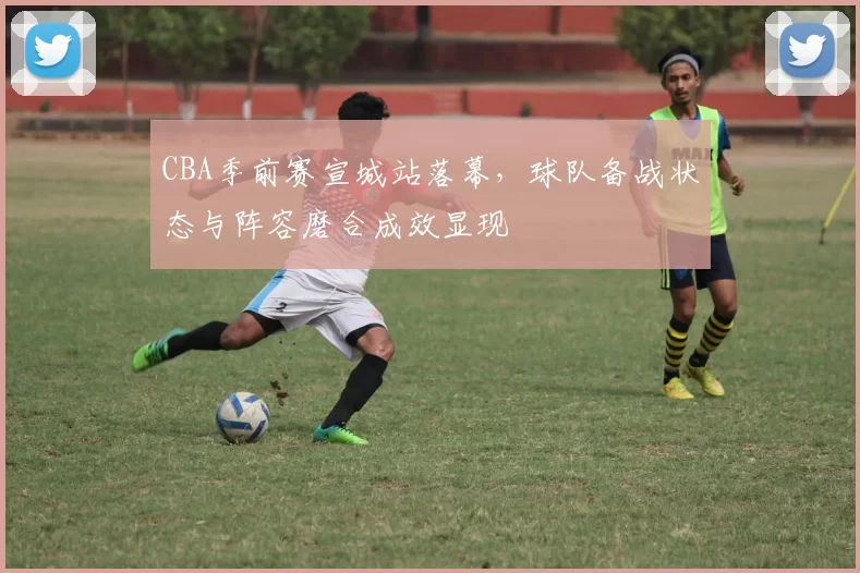 CBA季前赛宣城站落幕,球队备战状态与阵容磨合成效显现