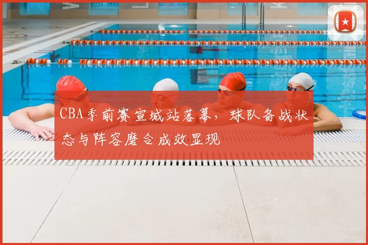 CBA季前赛宣城站落幕,球队备战状态与阵容磨合成效显现