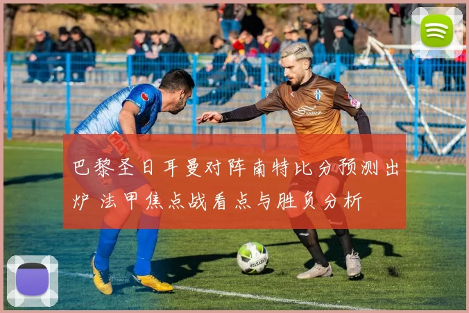 巴黎圣日耳曼对阵南特比分预测出炉 法甲焦点战看点与胜负分析