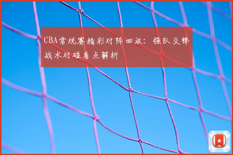 CBA常规赛精彩对阵回放：强队交锋战术对碰看点解析