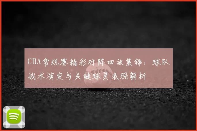 CBA常规赛精彩对阵回放集锦，球队战术演变与关键球员表现解析