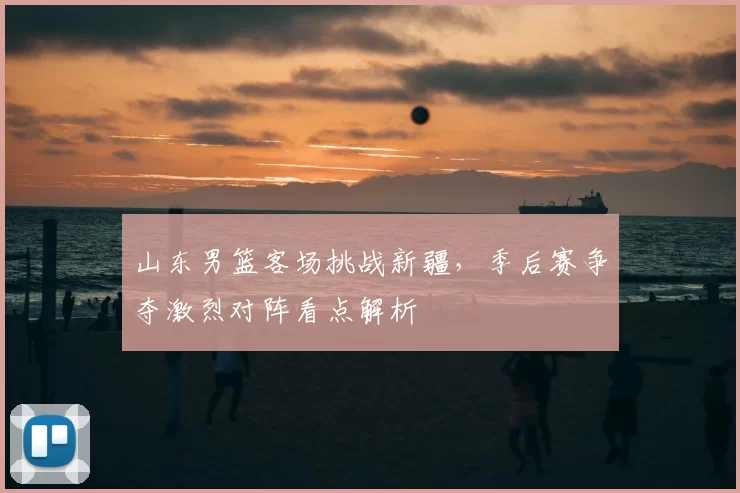 山东男篮客场挑战新疆，季后赛争夺激烈对阵看点解析