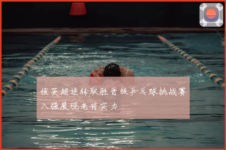 侯英超逆转取胜晋级乒乓球挑战赛八强展现老将实力