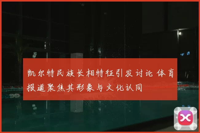 凯尔特民族长相特征引发讨论 体育报道聚焦其形象与文化认同