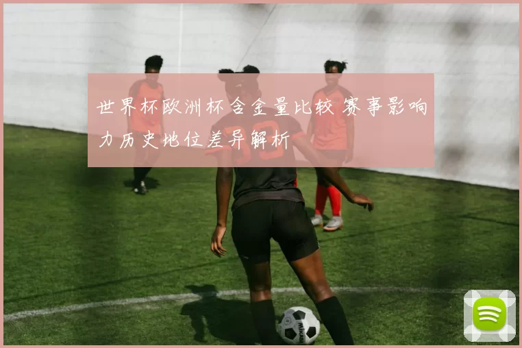 世界杯欧洲杯含金量比较 赛事影响力历史地位差异解析