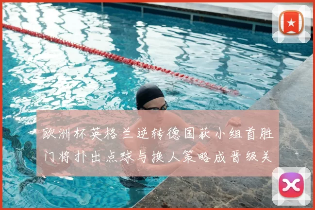 欧洲杯英格兰逆转德国获小组首胜门将扑出点球与换人策略成晋级关键