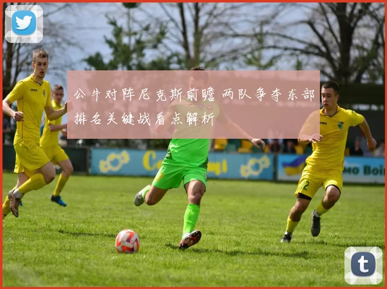 公牛对阵尼克斯前瞻 两队争夺东部排名关键战看点解析