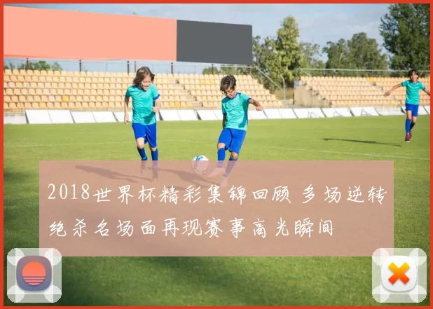 2018世界杯精彩集锦回顾 多场逆转绝杀名场面再现赛事高光瞬间