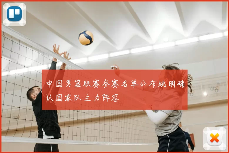 中国男篮联赛参赛名单公布姚明确认国家队主力阵容