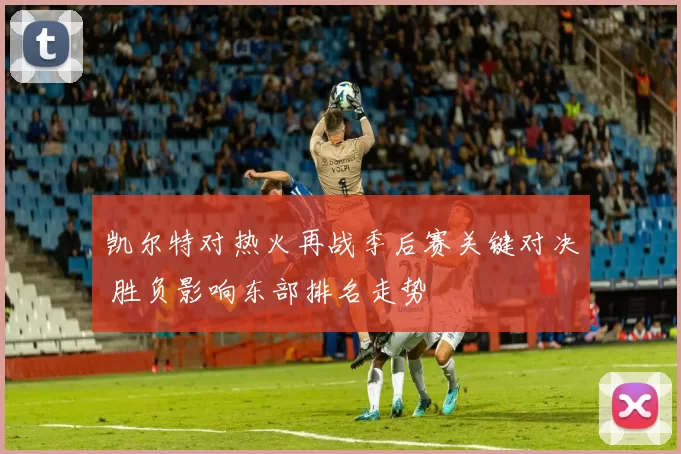 凯尔特对热火再战季后赛关键对决 胜负影响东部排名走势