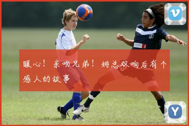 暖心！亲吻兄弟！姆总双响后有个感人的故事