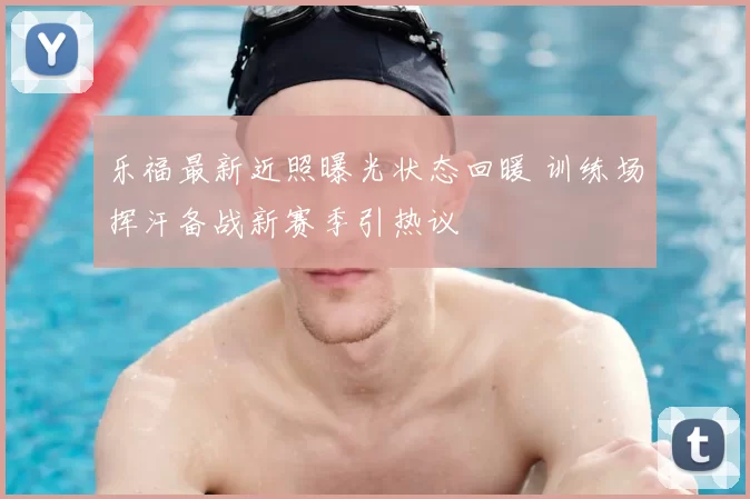 乐福最新近照曝光状态回暖 训练场挥汗备战新赛季引热议