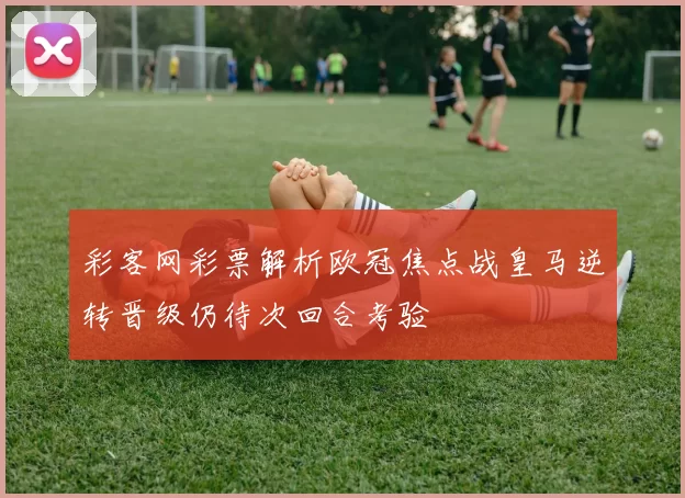 彩客网彩票解析欧冠焦点战皇马逆转晋级仍待次回合考验