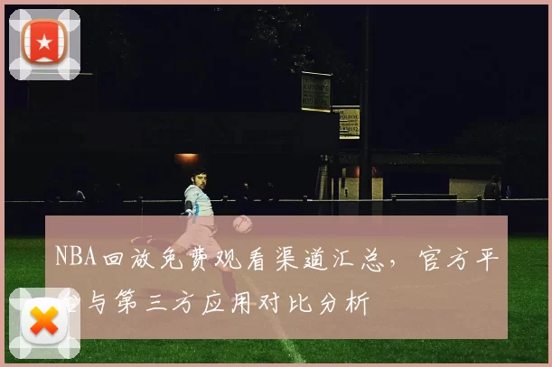 NBA回放免费观看渠道汇总,官方平台与第三方应用对比分析
