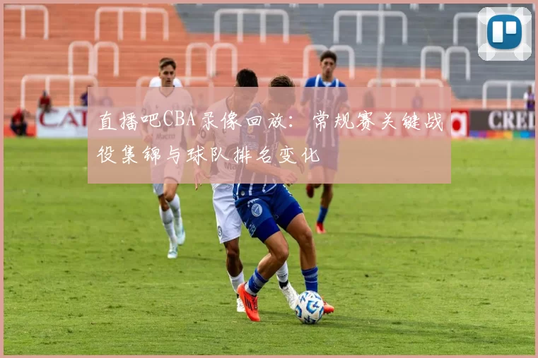 直播吧CBA录像回放：常规赛关键战役集锦与球队排名变化